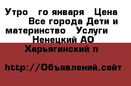  Утро 1-го января › Цена ­ 18 - Все города Дети и материнство » Услуги   . Ненецкий АО,Харьягинский п.